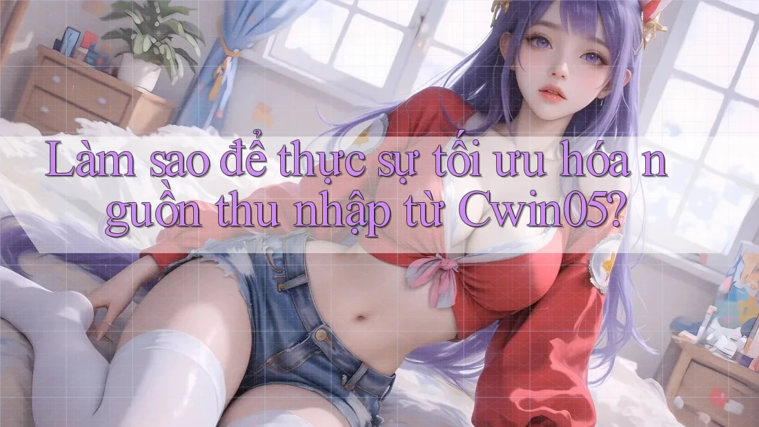 Làm sao để thực sự tối ưu hóa nguồn thu nhập từ Cwin05?