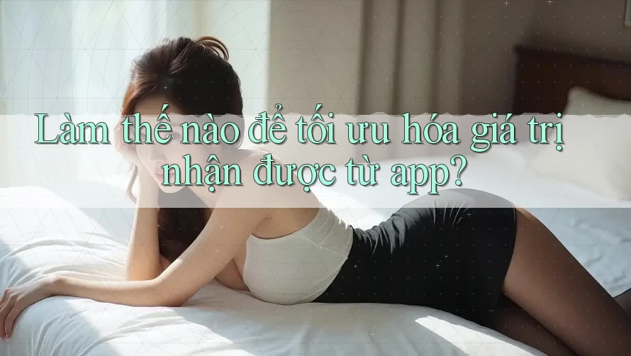 Làm thế nào để tối ưu hóa giá trị nhận được từ app?