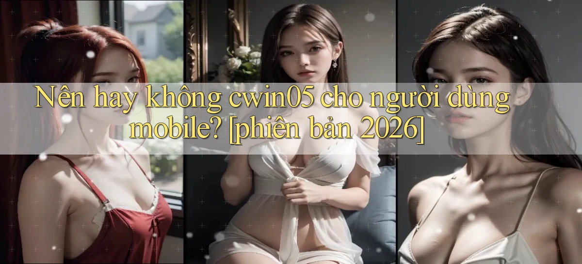 Nên hay không cwin05 cho người dùng mobile [phiên bản 2026]