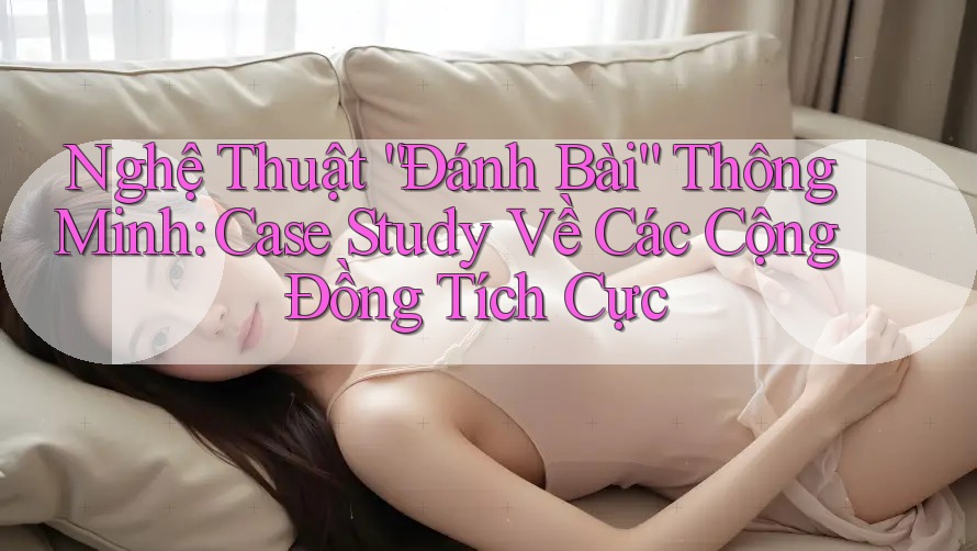 Nghệ Thuật “Đánh Bài” Thông Minh: Case Study Về Các Cộng Đồng Tích Cực Nghệ Thuật “Đánh Bài” Thông Minh: Case Study Về Các Cộng Đồng Tích Cực