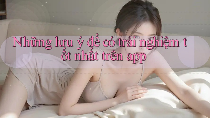 Những lưu ý để có trải nghiệm tốt nhất trên app