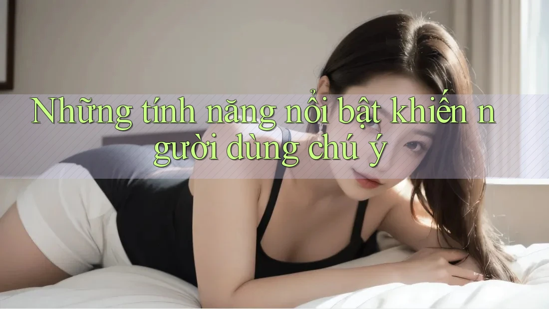 Những tính năng nổi bật khiến người dùng chú ý Những tính năng nổi bật khiến người dùng chú ý