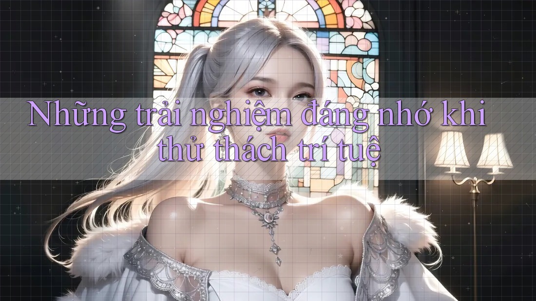 Những trải nghiệm đáng nhớ khi thử thách trí tuệ