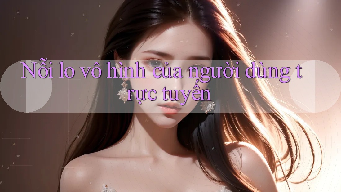 Nỗi lo vô hình của người dùng trực tuyến