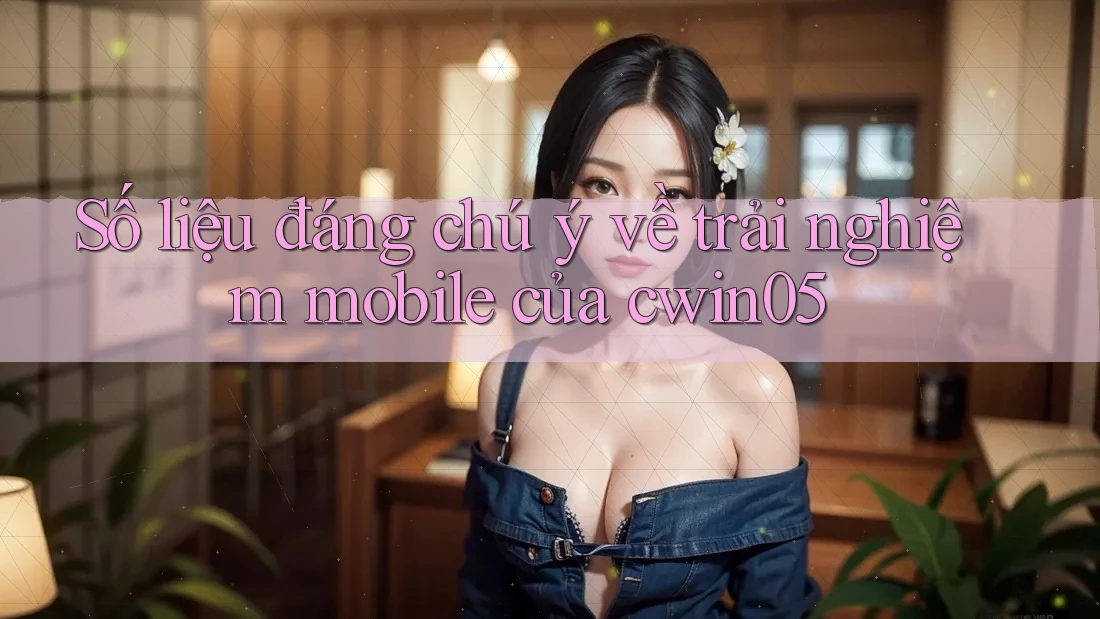 Số liệu đáng chú ý về trải nghiệm mobile của cwin05