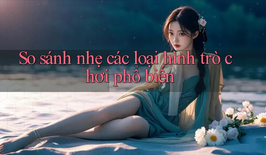 So sánh nhẹ các loại hình trò chơi phổ biến So sánh nhẹ các loại hình trò chơi phổ biến