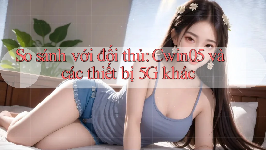 So sánh với đối thủ: Cwin05 và các thiết bị 5G khác
