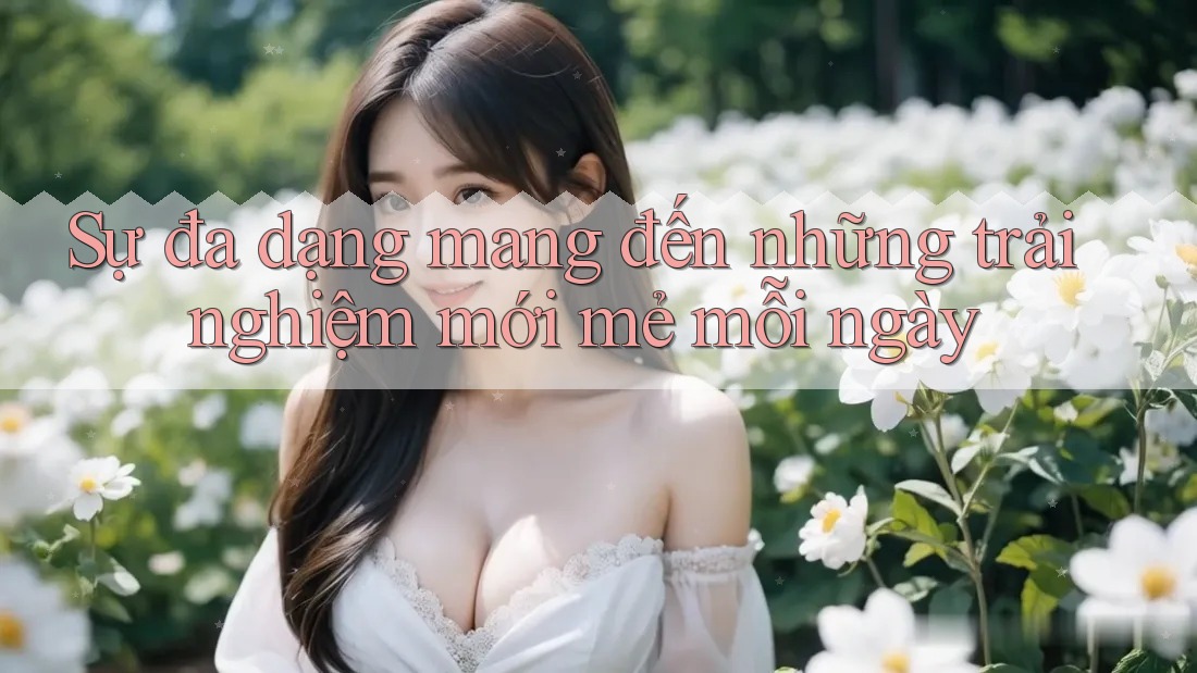 Sự đa dạng mang đến những trải nghiệm mới mẻ mỗi ngày Sự đa dạng mang đến những trải nghiệm mới mẻ mỗi ngày