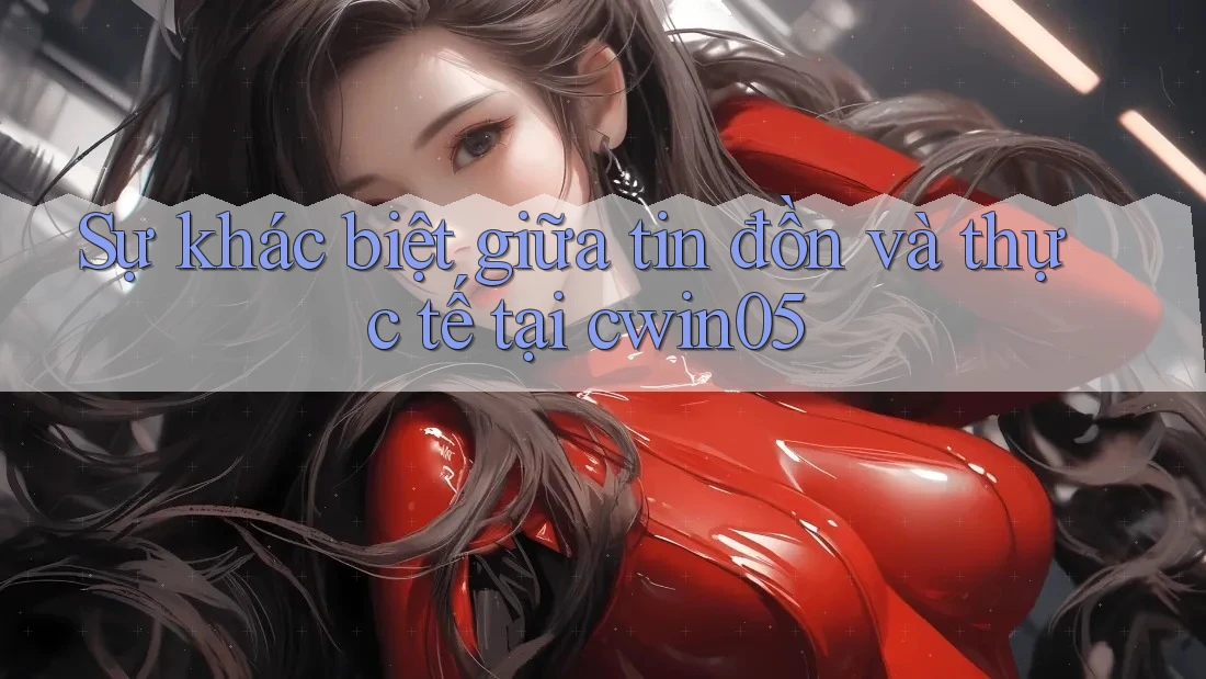 Sự khác biệt giữa tin đồn và thực tế tại cwin05