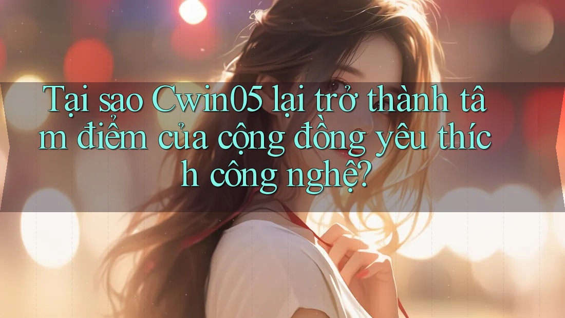 Tại sao Cwin05 lại trở thành tâm điểm của cộng đồng yêu thích công nghệ?
