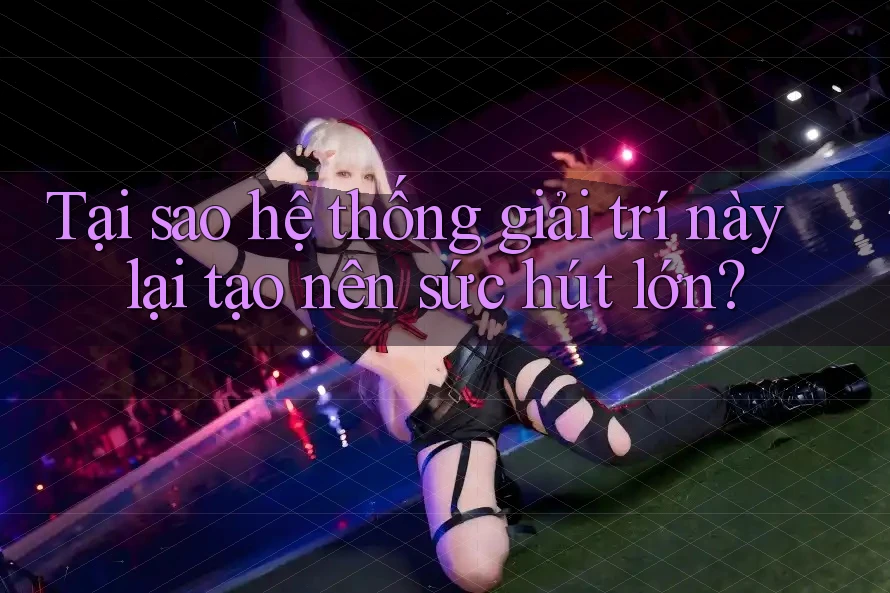 Tại sao hệ thống giải trí này lại tạo nên sức hút lớn?