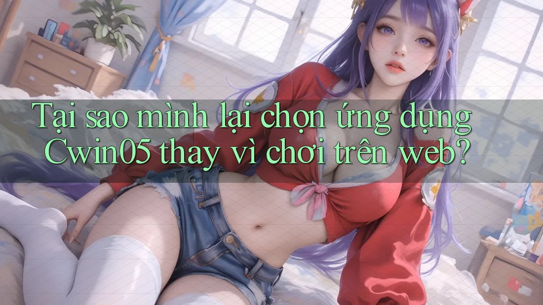 Tại sao mình lại chọn ứng dụng Cwin05 thay vì chơi trên web?