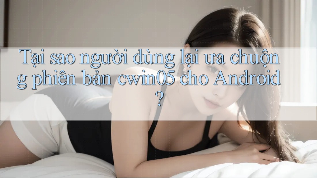 Tại sao người dùng lại ưa chuộng phiên bản cwin05 cho Android?