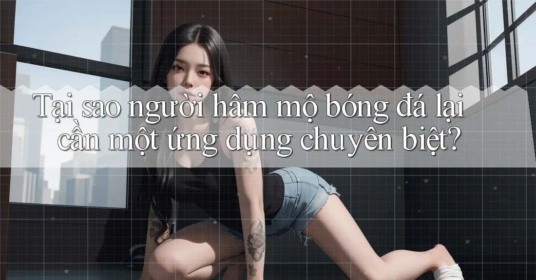 Tại sao người hâm mộ bóng đá lại cần một ứng dụng chuyên biệt?