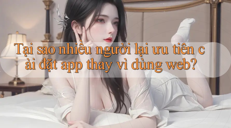 Tại sao nhiều người lại ưu tiên cài đặt app thay vì dùng web? Tại sao nhiều người lại ưu tiên cài đặt app thay vì dùng web?