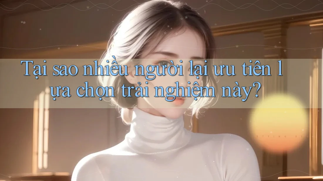 Tại sao nhiều người lại ưu tiên lựa chọn trải nghiệm này? Tại sao nhiều người lại ưu tiên lựa chọn trải nghiệm này?