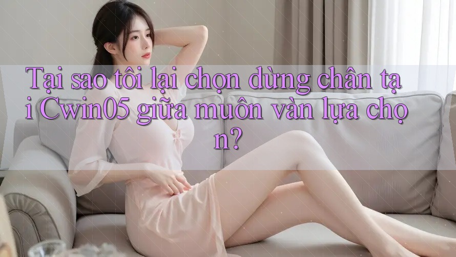 Tại sao tôi lại chọn dừng chân tại Cwin05 giữa muôn vàn lựa chọn?