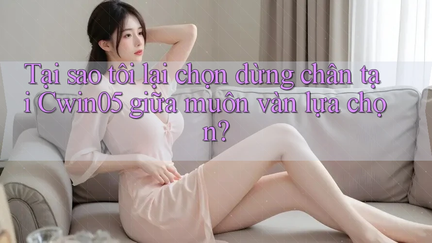 Tại sao tôi lại chọn dừng chân tại Cwin05 giữa muôn vàn lựa chọn?