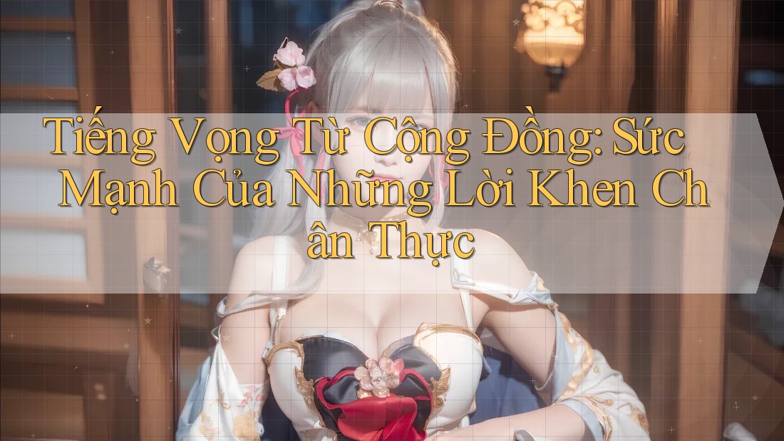 Tiếng Vọng Từ Cộng Đồng: Sức Mạnh Của Những Lời Khen Chân Thực