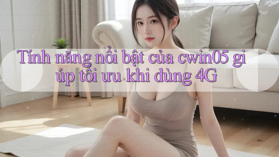 Tính năng nổi bật của cwin05 giúp tối ưu khi dùng 4G Tính năng nổi bật của cwin05 giúp tối ưu khi dùng 4G