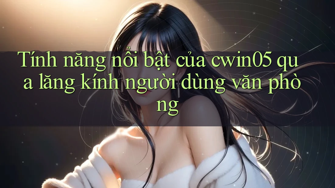 Tính năng nổi bật của cwin05 qua lăng kính người dùng văn phòng