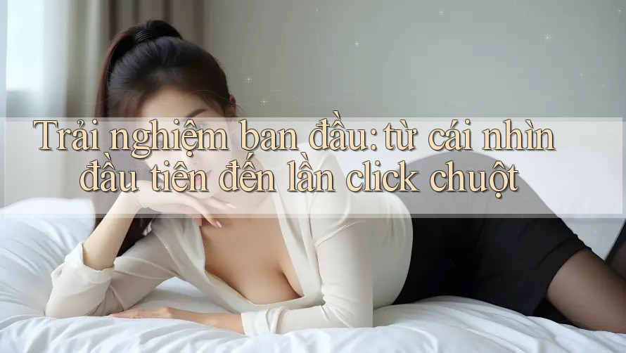 Trải nghiệm ban đầu: từ cái nhìn đầu tiên đến lần click chuột
