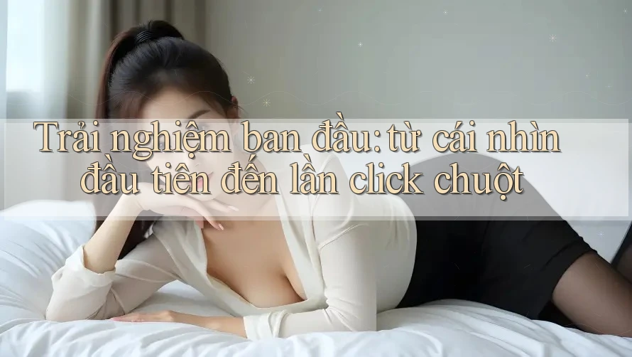 Trải nghiệm ban đầu: từ cái nhìn đầu tiên đến lần click chuột