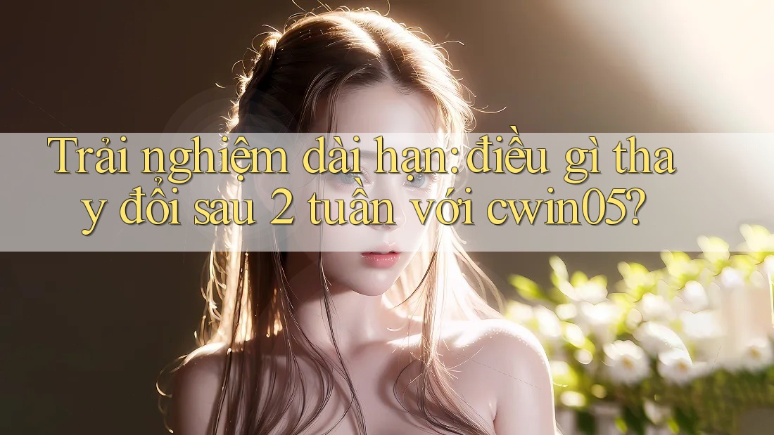Trải nghiệm dài hạn: điều gì thay đổi sau 2 tuần với cwin05?