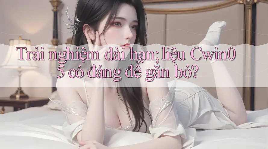 Trải nghiệm dài hạn: liệu Cwin05 có đáng để gắn bó?