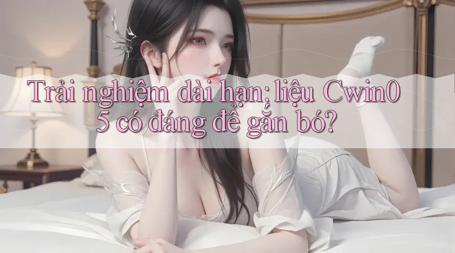 Trải nghiệm dài hạn: liệu Cwin05 có đáng để gắn bó?