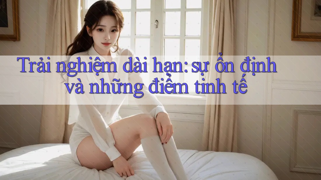 Trải nghiệm dài hạn: sự ổn định và những điểm tinh tế