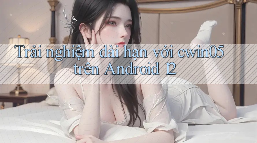 Trải nghiệm dài hạn với cwin05 trên Android 12