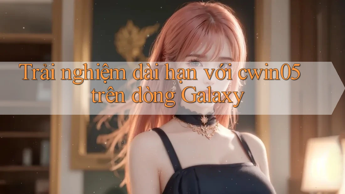 Trải nghiệm dài hạn với cwin05 trên dòng Galaxy