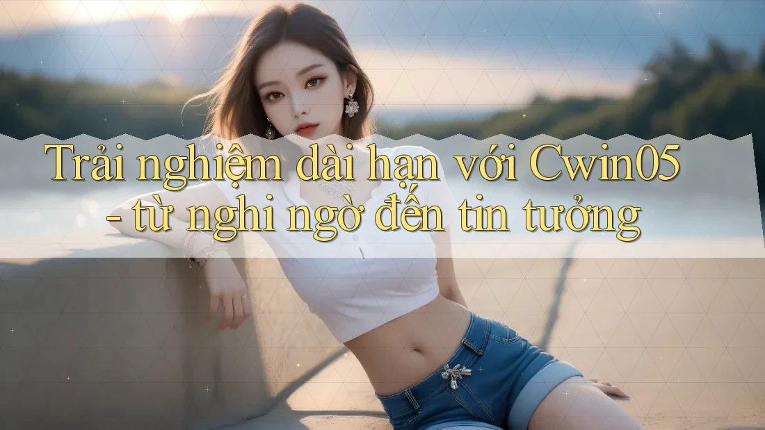 Trải nghiệm dài hạn với Cwin05 - từ nghi ngờ đến tin tưởng