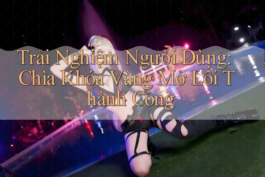 Trải Nghiệm Người Dùng: Chìa Khóa Vàng Mở Lối Thành Công Trải Nghiệm Người Dùng: Chìa Khóa Vàng Mở Lối Thành Công