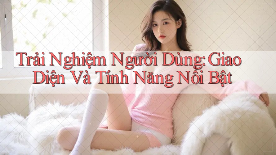 Trải Nghiệm Người Dùng: Giao Diện và Tính Năng Nổi Bật Trải Nghiệm Người Dùng: Giao Diện và Tính Năng Nổi Bật