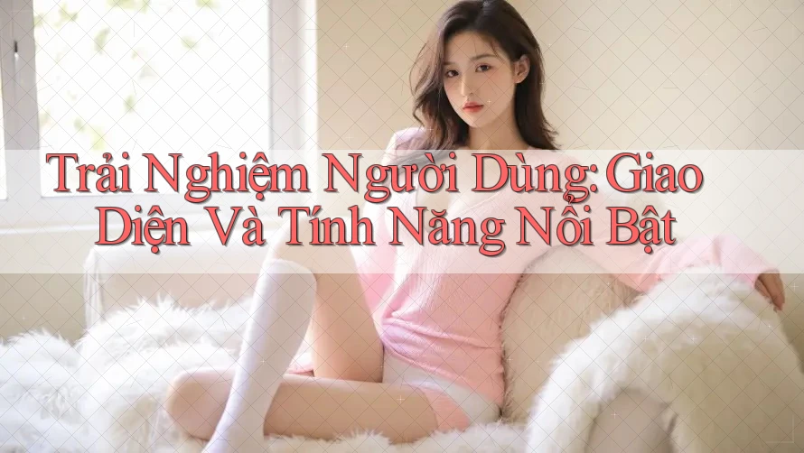 Trải Nghiệm Người Dùng: Giao Diện và Tính Năng Nổi Bật