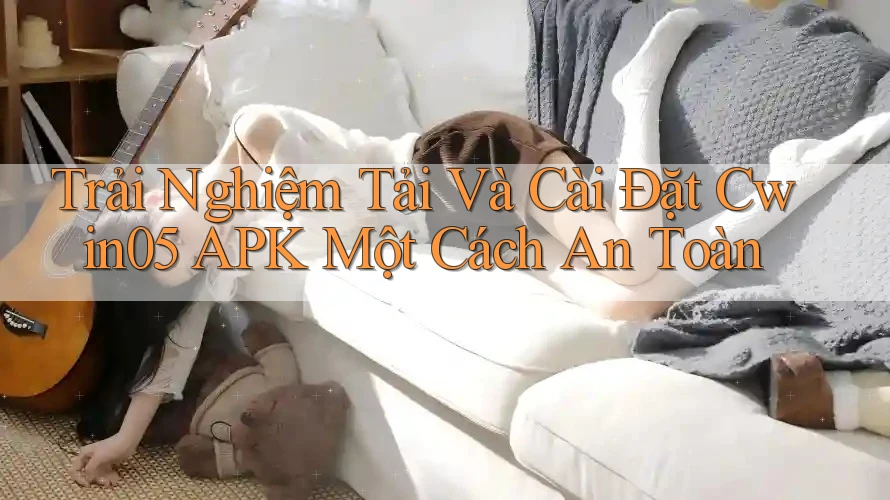 Trải Nghiệm Tải Và Cài Đặt Cwin05 APK Một Cách An Toàn