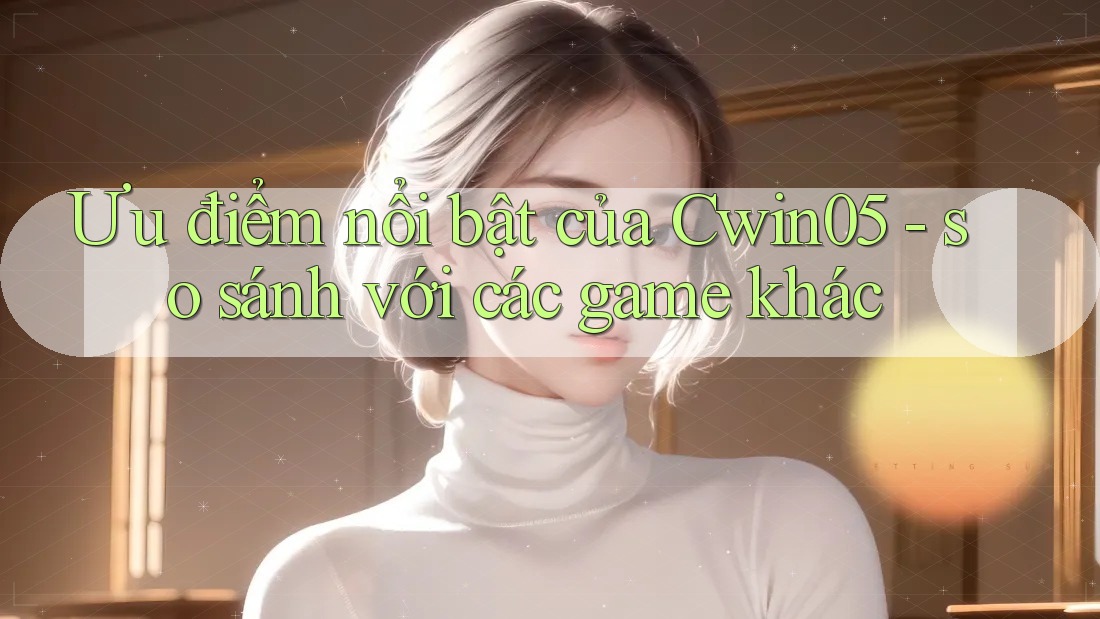Ưu điểm nổi bật của Cwin05 - so sánh với các game khác
