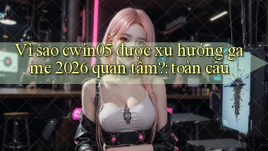 Vì sao cwin05 được xu hướng game 2026 quan tâm toàn cầu