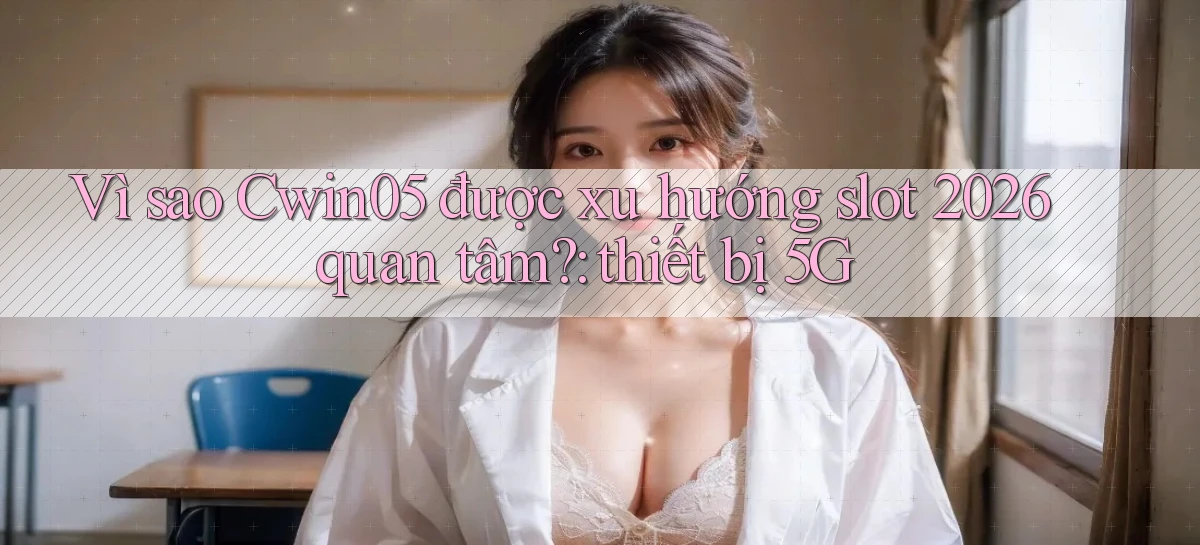 Vì sao Cwin05 được xu hướng slot 2026 quan tâm thiết bị 5G