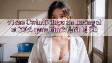 Vì sao Cwin05 được xu hướng slot 2026 quan tâm thiết bị 5G