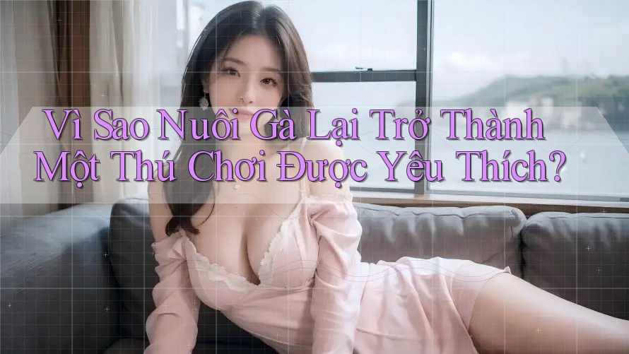 Vì Sao Nuôi Gà Lại Trở Thành Một Thú Chơi Được Yêu Thích?