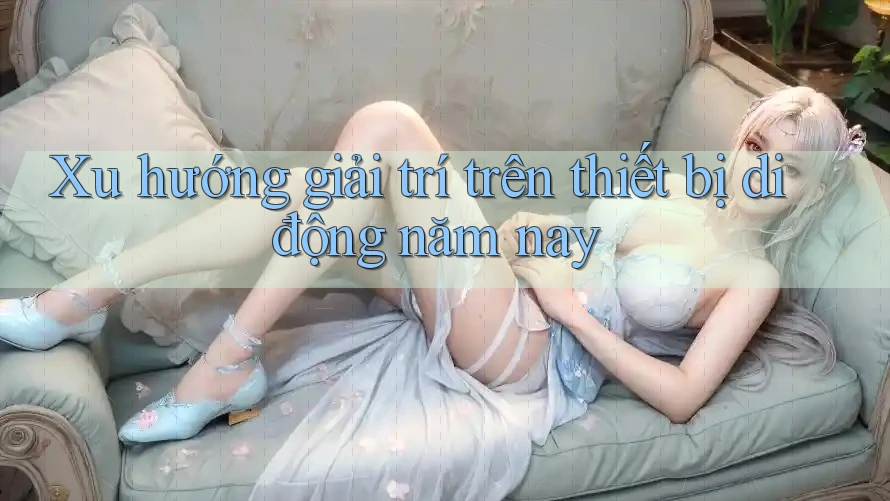 Xu hướng giải trí trên thiết bị di động năm nay Xu hướng giải trí trên thiết bị di động năm nay